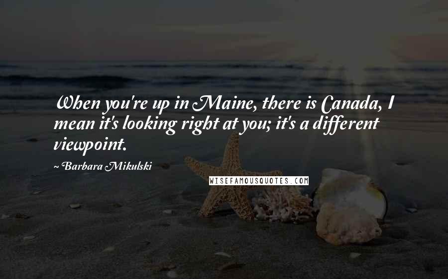 Barbara Mikulski quotes: When you're up in Maine, there is Canada, I mean it's looking right at you; it's a different viewpoint.