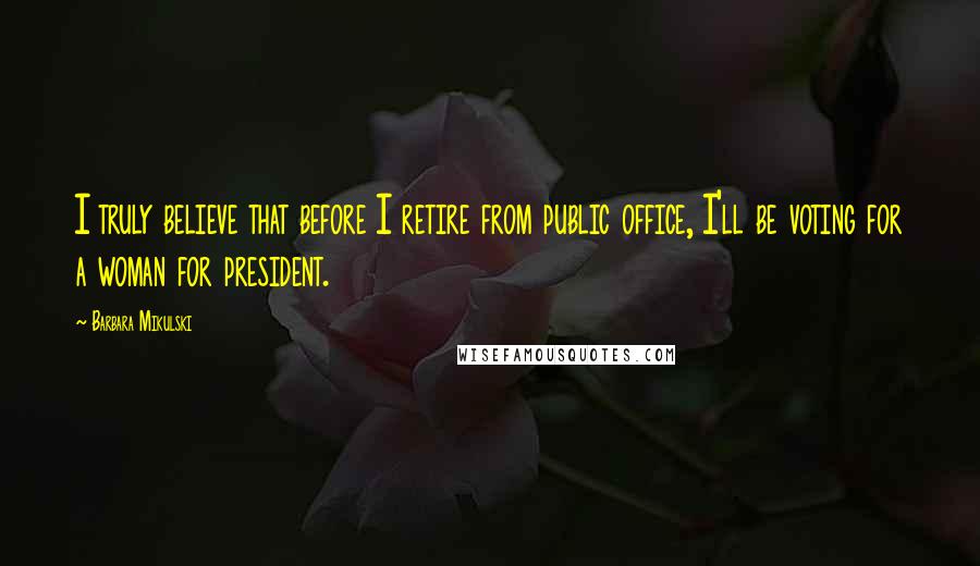 Barbara Mikulski quotes: I truly believe that before I retire from public office, I'll be voting for a woman for president.