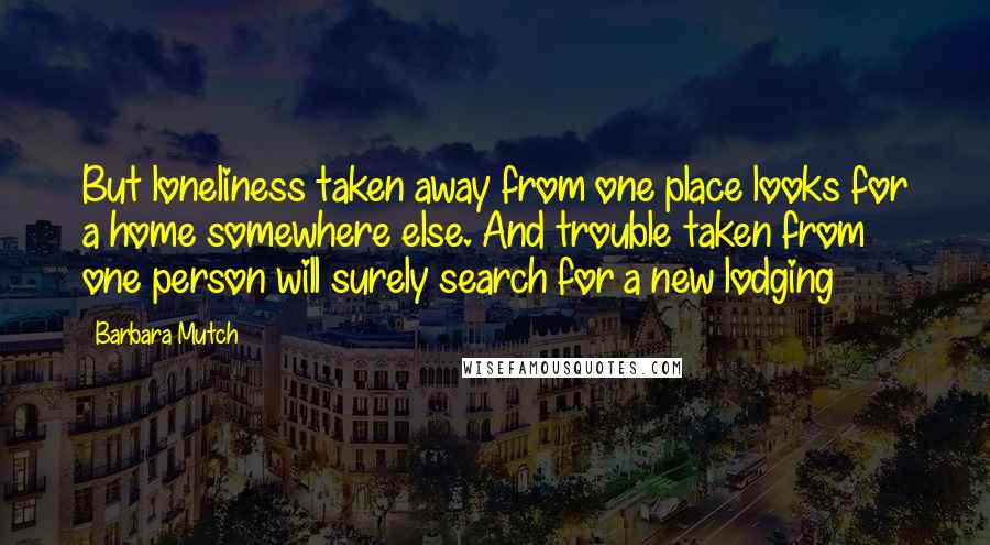 Barbara Mutch quotes: But loneliness taken away from one place looks for a home somewhere else. And trouble taken from one person will surely search for a new lodging