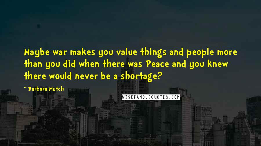Barbara Mutch quotes: Maybe war makes you value things and people more than you did when there was Peace and you knew there would never be a shortage?