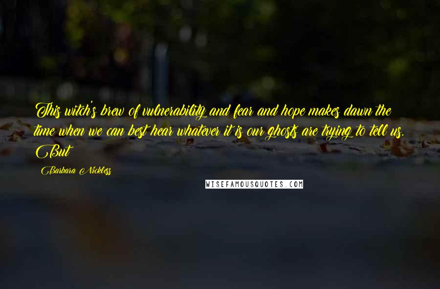 Barbara Nickless quotes: This witch's brew of vulnerability and fear and hope makes dawn the time when we can best hear whatever it is our ghosts are trying to tell us. But Barbara Nickless quotes: This witch's brew of vulnerability and fear and hope makes dawn the time when we can best hear whatever it is our ghosts are trying to tell us. But