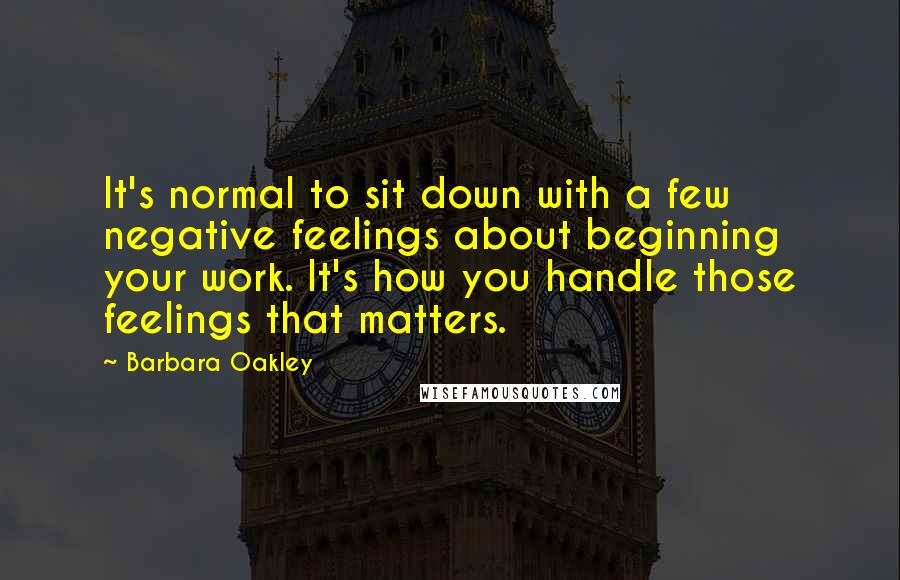 Barbara Oakley quotes: It's normal to sit down with a few negative feelings about beginning your work. It's how you handle those feelings that matters. Barbara Oakley quotes: It's normal to sit down with a few negative feelings about beginning your work. It's how you handle those feelings that matters.