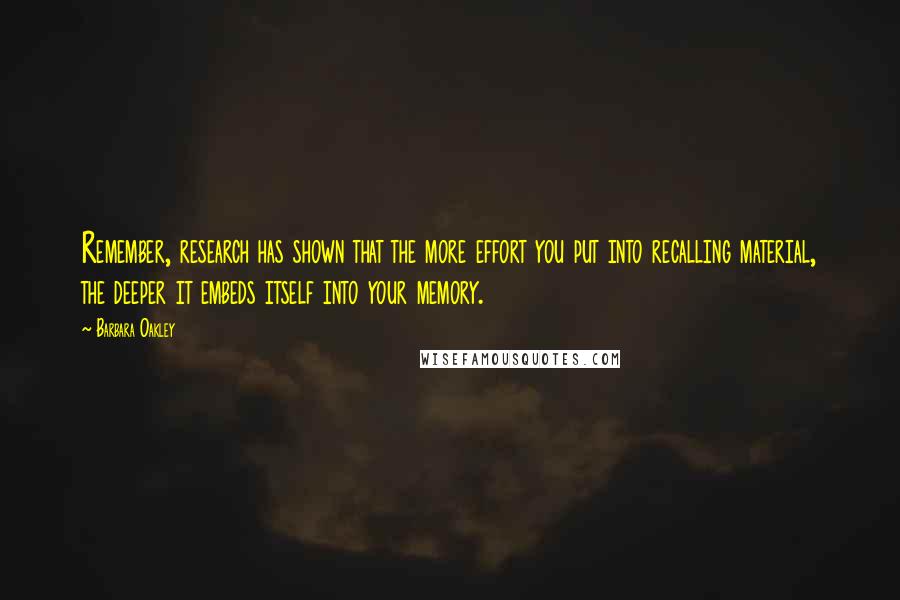 Barbara Oakley quotes: Remember, research has shown that the more effort you put into recalling material, the deeper it embeds itself into your memory. Barbara Oakley quotes: Remember, research has shown that the more effort you put into recalling material, the deeper it embeds itself into your memory.