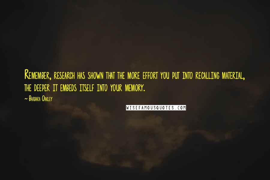 Barbara Oakley quotes: Remember, research has shown that the more effort you put into recalling material, the deeper it embeds itself into your memory.