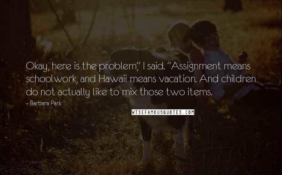 Barbara Park quotes: Okay, here is the problem," I said. "Assignment means schoolwork, and Hawaii means vacation. And children do not actually like to mix those two items.
