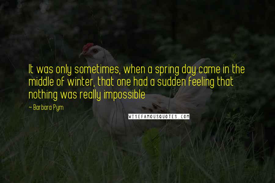 Barbara Pym quotes: It was only sometimes, when a spring day came in the middle of winter, that one had a sudden feeling that nothing was really impossible