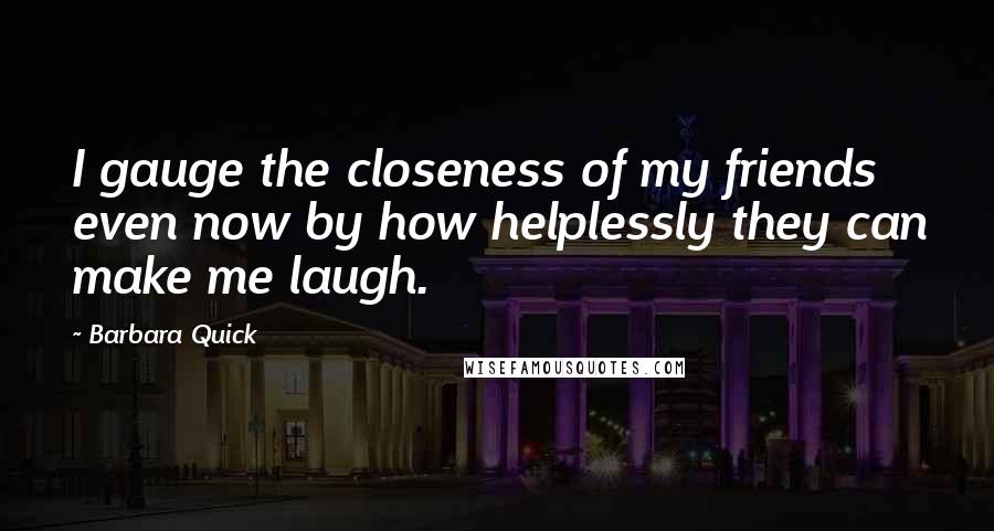 Barbara Quick quotes: I gauge the closeness of my friends even now by how helplessly they can make me laugh.