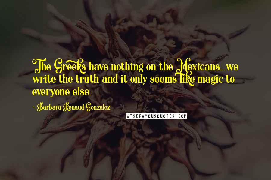 Barbara Renaud Gonzalez quotes: The Greeks have nothing on the Mexicans...we write the truth and it only seems like magic to everyone else.