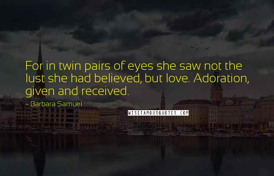 Barbara Samuel quotes: For in twin pairs of eyes she saw not the lust she had believed, but love. Adoration, given and received. Barbara Samuel quotes: For in twin pairs of eyes she saw not the lust she had believed, but love. Adoration, given and received.