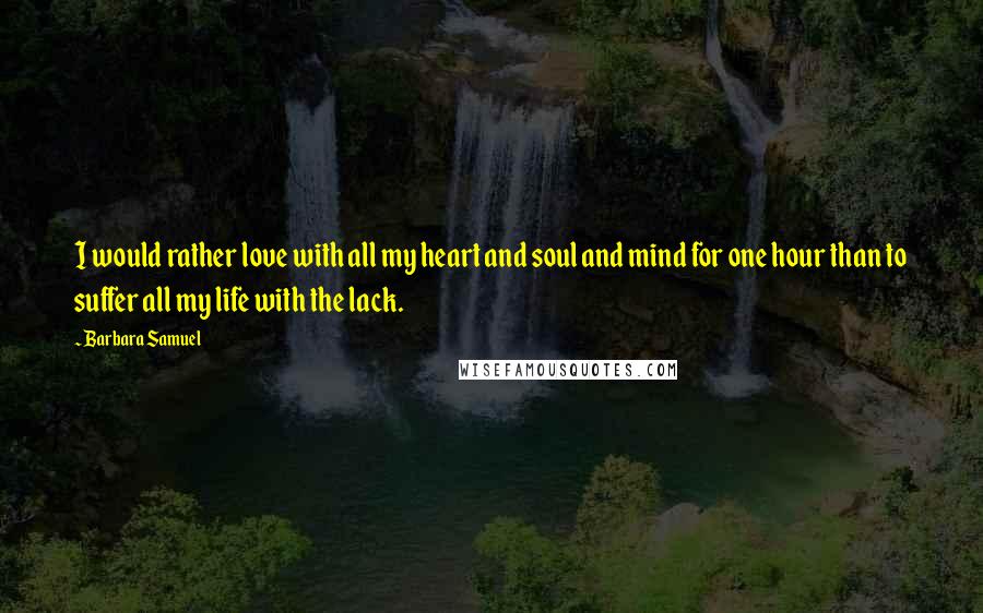 Barbara Samuel quotes: I would rather love with all my heart and soul and mind for one hour than to suffer all my life with the lack. Barbara Samuel quotes: I would rather love with all my heart and soul and mind for one hour than to suffer all my life with the lack.