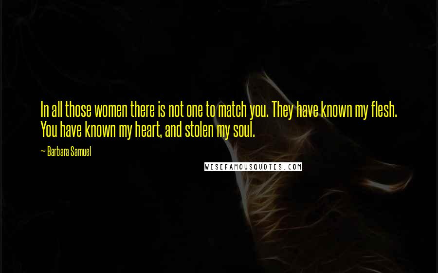 Barbara Samuel quotes: In all those women there is not one to match you. They have known my flesh. You have known my heart, and stolen my soul. Barbara Samuel quotes: In all those women there is not one to match you. They have known my flesh. You have known my heart, and stolen my soul.