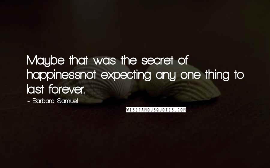 Barbara Samuel quotes: Maybe that was the secret of happinessnot expecting any one thing to last forever. Barbara Samuel quotes: Maybe that was the secret of happinessnot expecting any one thing to last forever.