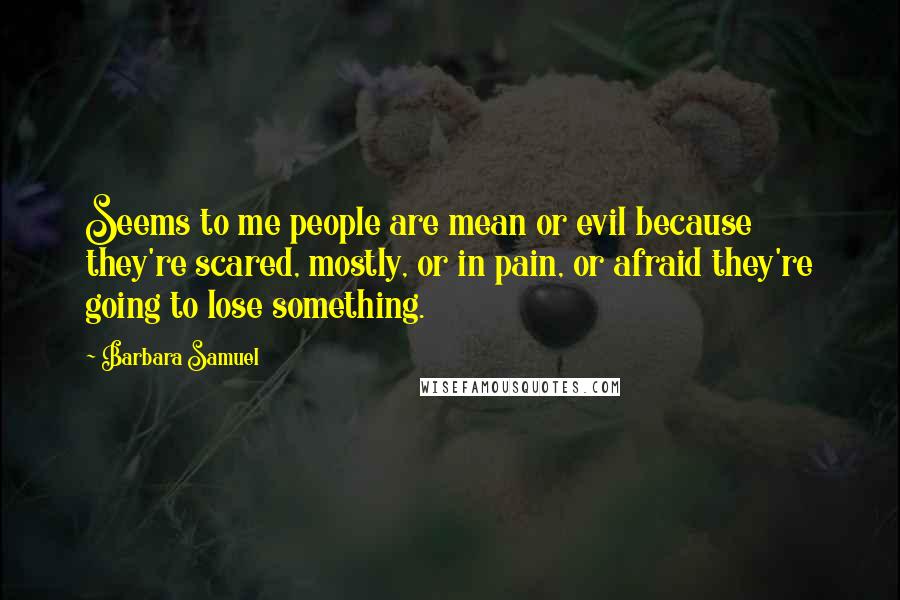 Barbara Samuel quotes: Seems to me people are mean or evil because they're scared, mostly, or in pain, or afraid they're going to lose something. Barbara Samuel quotes: Seems to me people are mean or evil because they're scared, mostly, or in pain, or afraid they're going to lose something.