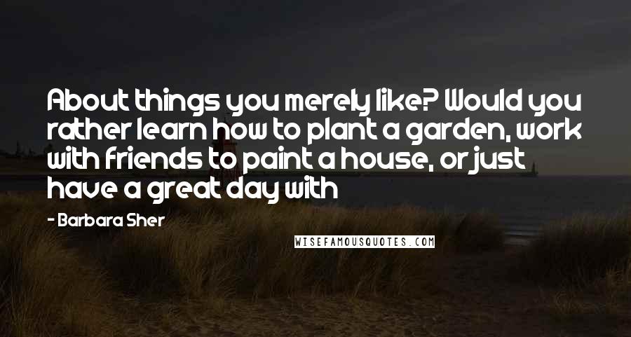 Barbara Sher quotes: About things you merely like? Would you rather learn how to plant a garden, work with friends to paint a house, or just have a great day with