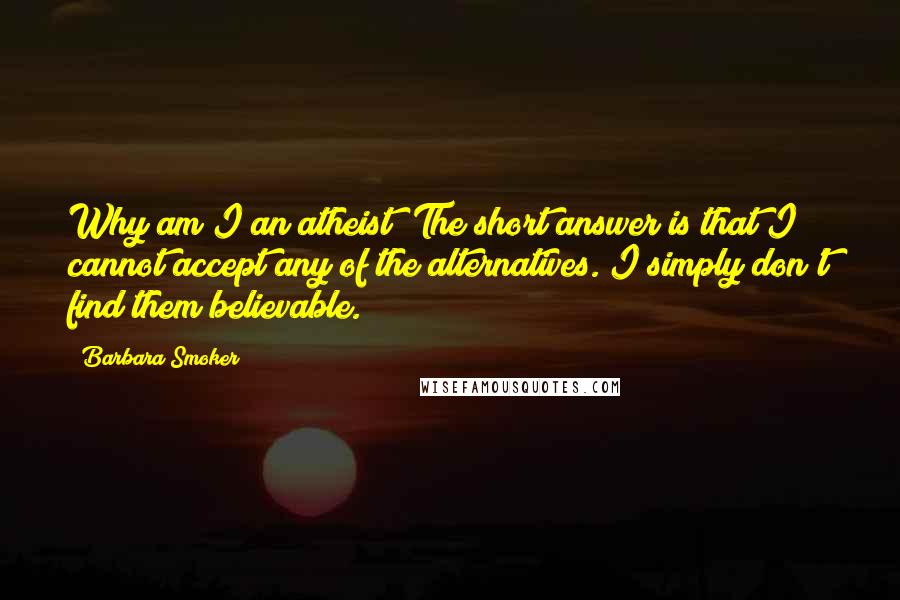 Barbara Smoker quotes: Why am I an atheist? The short answer is that I cannot accept any of the alternatives. I simply don't find them believable. Barbara Smoker quotes: Why am I an atheist? The short answer is that I cannot accept any of the alternatives. I simply don't find them believable.