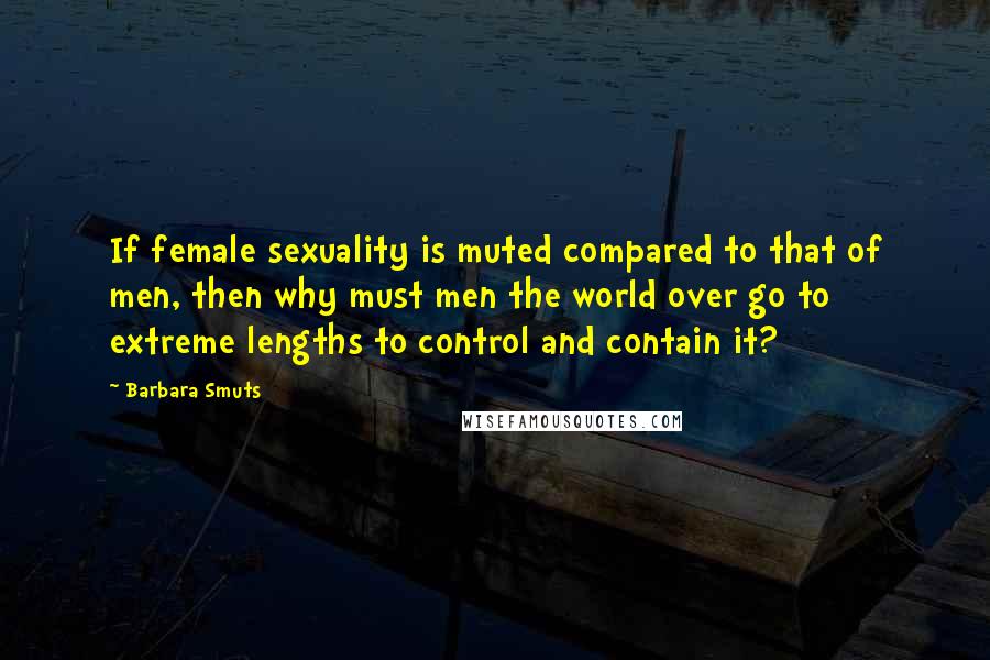 Barbara Smuts quotes: If female sexuality is muted compared to that of men, then why must men the world over go to extreme lengths to control and contain it?