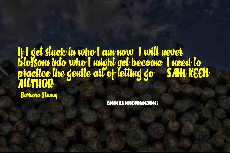 Barbara Stanny quotes: If I get stuck in who I am now, I will never blossom into who I might yet become. I need to practice the gentle art of letting go. -