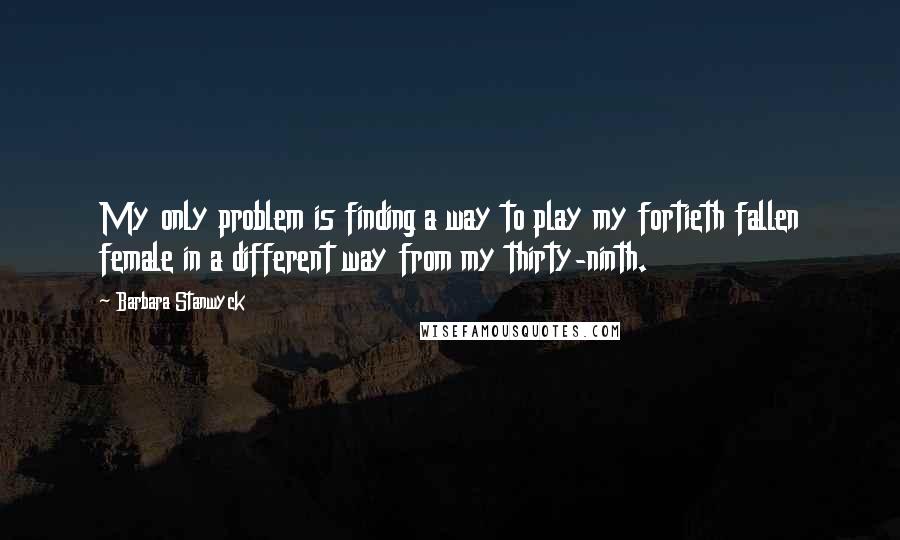 Barbara Stanwyck quotes: My only problem is finding a way to play my fortieth fallen female in a different way from my thirty-ninth. Barbara Stanwyck quotes: My only problem is finding a way to play my fortieth fallen female in a different way from my thirty-ninth.