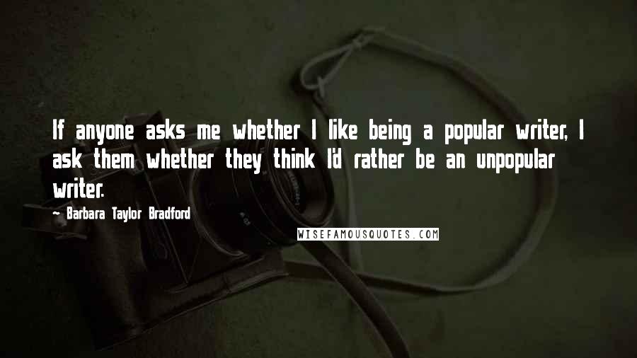 Barbara Taylor Bradford quotes: If anyone asks me whether I like being a popular writer, I ask them whether they think I'd rather be an unpopular writer.