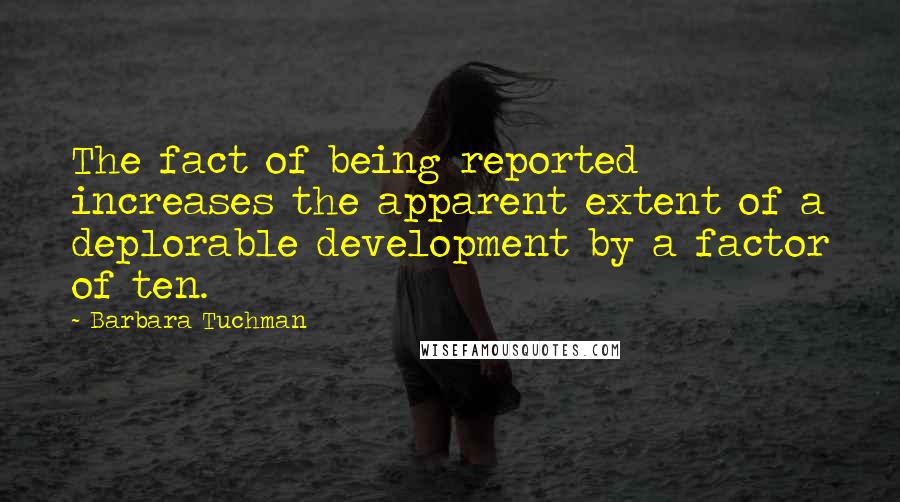 Barbara Tuchman quotes: The fact of being reported increases the apparent extent of a deplorable development by a factor of ten. Barbara Tuchman quotes: The fact of being reported increases the apparent extent of a deplorable development by a factor of ten.