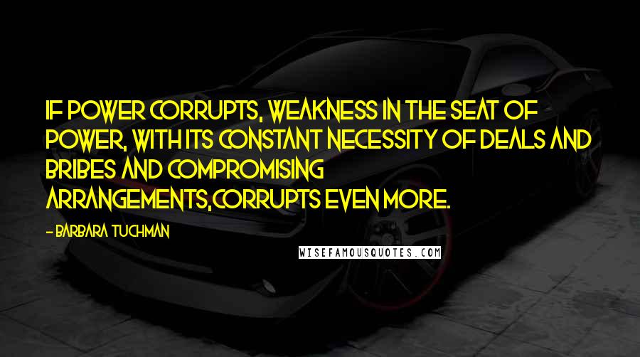 Barbara Tuchman quotes: If power corrupts, weakness in the seat of power, with its constant necessity of deals and bribes and compromising arrangements,corrupts even more. Barbara Tuchman quotes: If power corrupts, weakness in the seat of power, with its constant necessity of deals and bribes and compromising arrangements,corrupts even more.