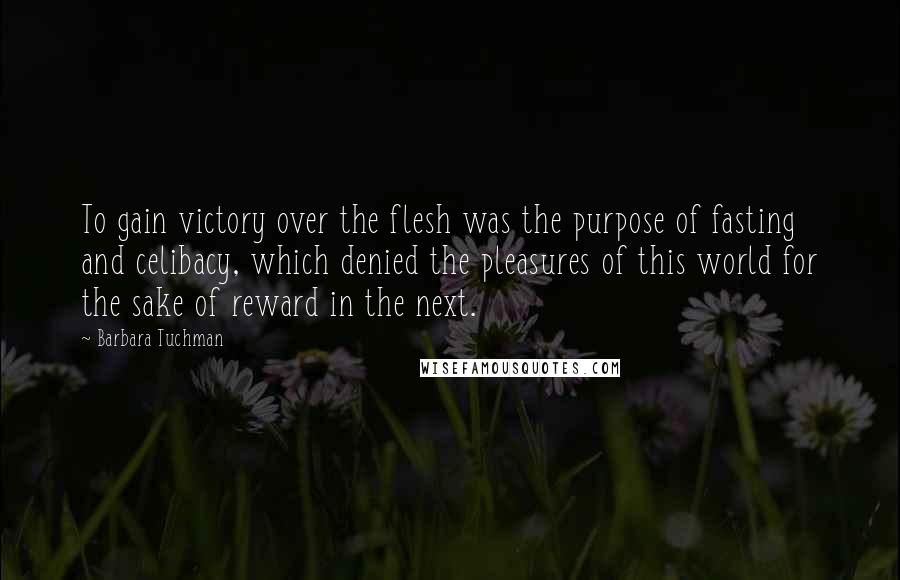 Barbara Tuchman quotes: To gain victory over the flesh was the purpose of fasting and celibacy, which denied the pleasures of this world for the sake of reward in the next. Barbara Tuchman quotes: To gain victory over the flesh was the purpose of fasting and celibacy, which denied the pleasures of this world for the sake of reward in the next.