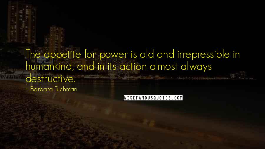 Barbara Tuchman quotes: The appetite for power is old and irrepressible in humankind, and in its action almost always destructive. Barbara Tuchman quotes: The appetite for power is old and irrepressible in humankind, and in its action almost always destructive.
