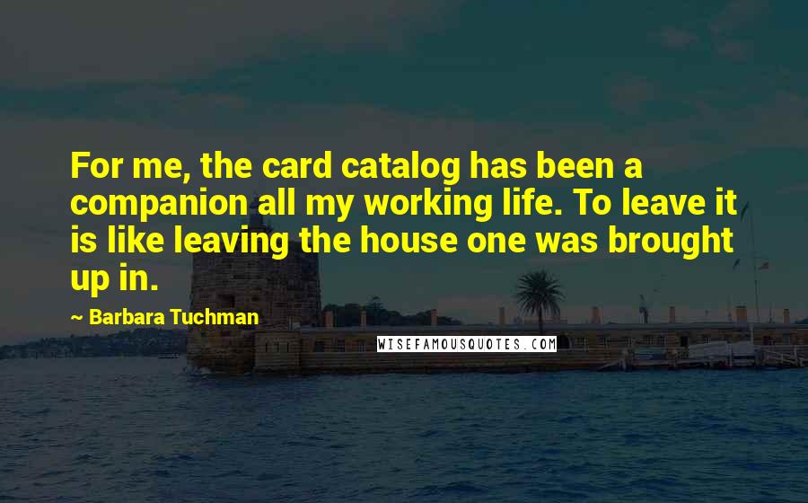 Barbara Tuchman quotes: For me, the card catalog has been a companion all my working life. To leave it is like leaving the house one was brought up in. Barbara Tuchman quotes: For me, the card catalog has been a companion all my working life. To leave it is like leaving the house one was brought up in.