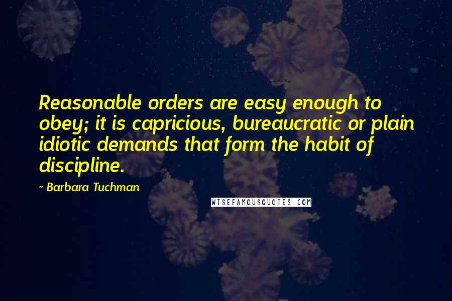 Barbara Tuchman quotes: Reasonable orders are easy enough to obey; it is capricious, bureaucratic or plain idiotic demands that form the habit of discipline. Barbara Tuchman quotes: Reasonable orders are easy enough to obey; it is capricious, bureaucratic or plain idiotic demands that form the habit of discipline.