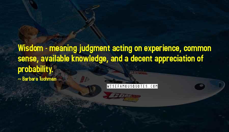 Barbara Tuchman quotes: Wisdom - meaning judgment acting on experience, common sense, available knowledge, and a decent appreciation of probability.