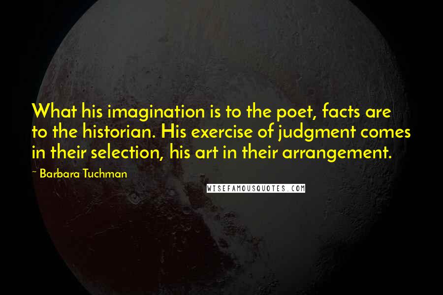 Barbara Tuchman quotes: What his imagination is to the poet, facts are to the historian. His exercise of judgment comes in their selection, his art in their arrangement. Barbara Tuchman quotes: What his imagination is to the poet, facts are to the historian. His exercise of judgment comes in their selection, his art in their arrangement.