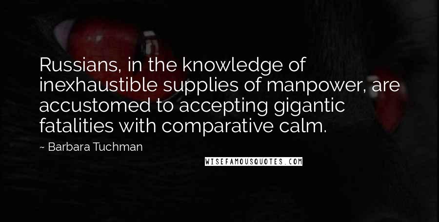 Barbara Tuchman quotes: Russians, in the knowledge of inexhaustible supplies of manpower, are accustomed to accepting gigantic fatalities with comparative calm. Barbara Tuchman quotes: Russians, in the knowledge of inexhaustible supplies of manpower, are accustomed to accepting gigantic fatalities with comparative calm.