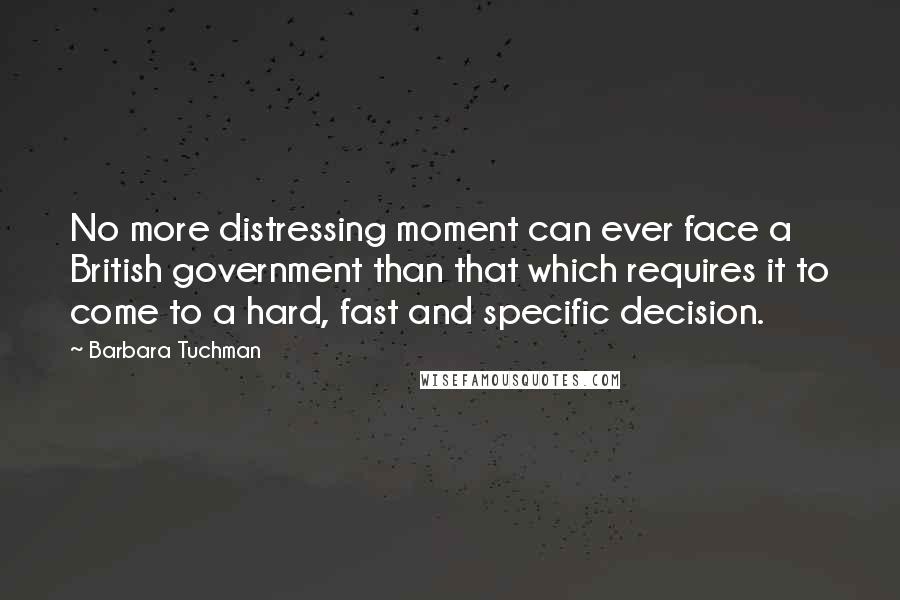 Barbara Tuchman quotes: No more distressing moment can ever face a British government than that which requires it to come to a hard, fast and specific decision. Barbara Tuchman quotes: No more distressing moment can ever face a British government than that which requires it to come to a hard, fast and specific decision.