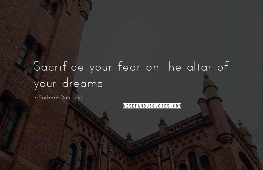 Barbara Van Tuyl quotes: Sacrifice your fear on the altar of your dreams.