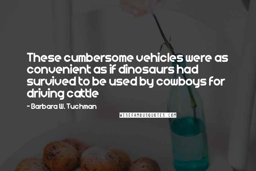 Barbara W. Tuchman quotes: These cumbersome vehicles were as convenient as if dinosaurs had survived to be used by cowboys for driving cattle