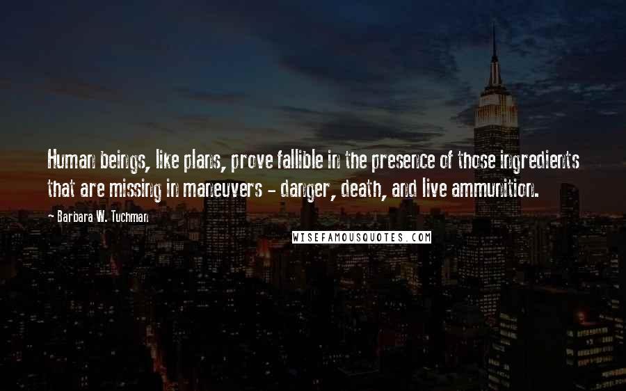 Barbara W. Tuchman quotes: Human beings, like plans, prove fallible in the presence of those ingredients that are missing in maneuvers - danger, death, and live ammunition.