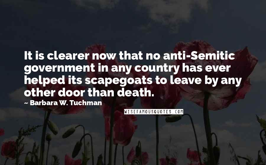Barbara W. Tuchman quotes: It is clearer now that no anti-Semitic government in any country has ever helped its scapegoats to leave by any other door than death.