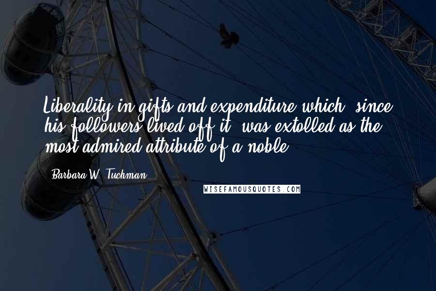 Barbara W. Tuchman quotes: Liberality in gifts and expenditure which, since his followers lived off it, was extolled as the most admired attribute of a noble.