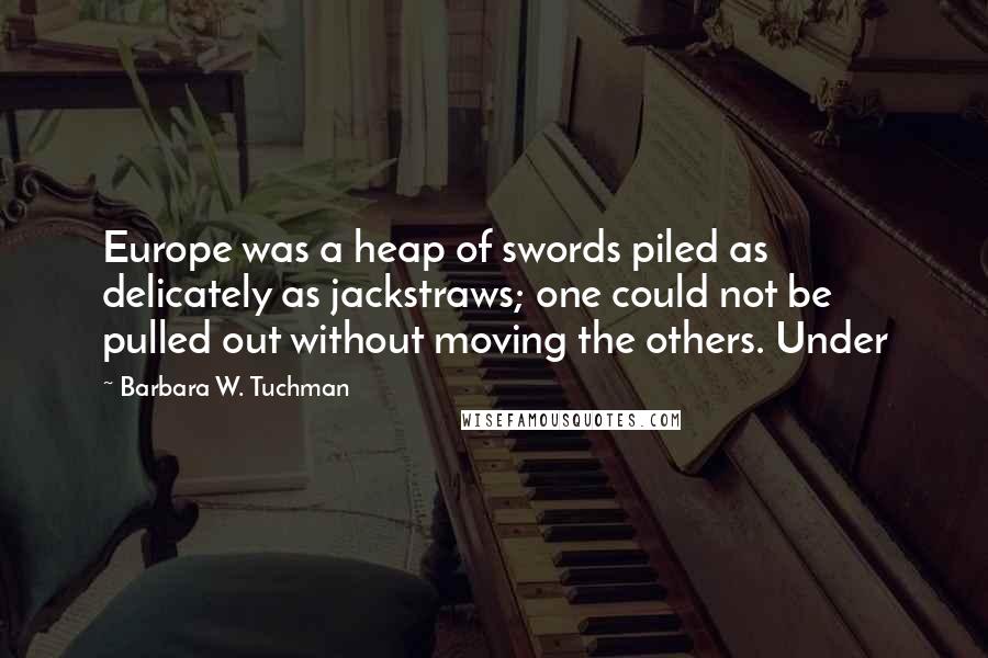 Barbara W. Tuchman quotes: Europe was a heap of swords piled as delicately as jackstraws; one could not be pulled out without moving the others. Under