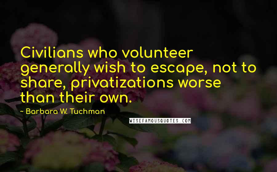 Barbara W. Tuchman quotes: Civilians who volunteer generally wish to escape, not to share, privatizations worse than their own.