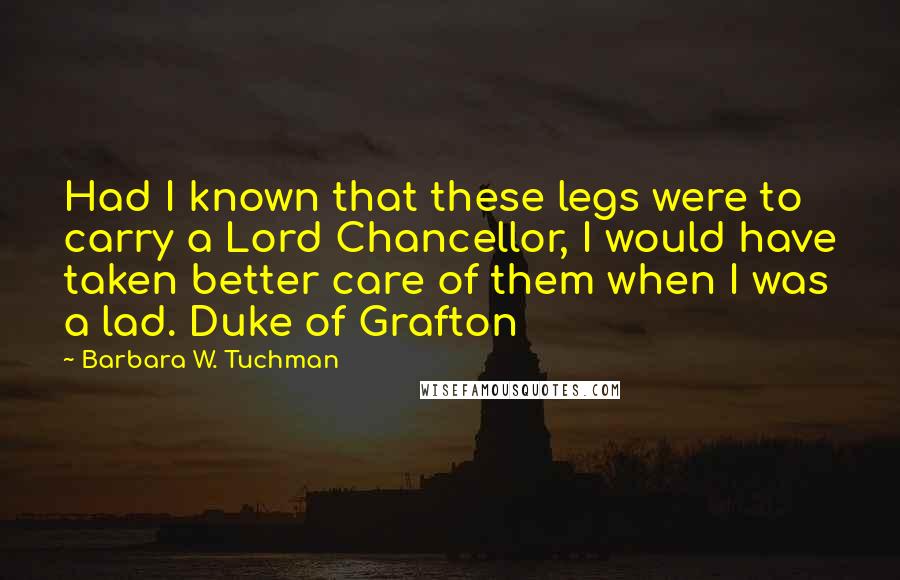 Barbara W. Tuchman quotes: Had I known that these legs were to carry a Lord Chancellor, I would have taken better care of them when I was a lad. Duke of Grafton