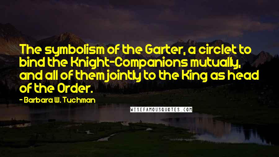 Barbara W. Tuchman quotes: The symbolism of the Garter, a circlet to bind the Knight-Companions mutually, and all of them jointly to the King as head of the Order.