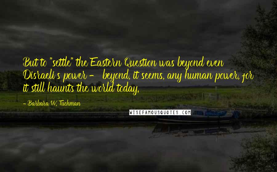 Barbara W. Tuchman quotes: But to "settle" the Eastern Question was beyond even Disraeli's power - beyond, it seems, any human power, for it still haunts the world today.