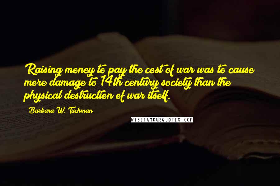 Barbara W. Tuchman quotes: Raising money to pay the cost of war was to cause more damage to 14th century society than the physical destruction of war itself.