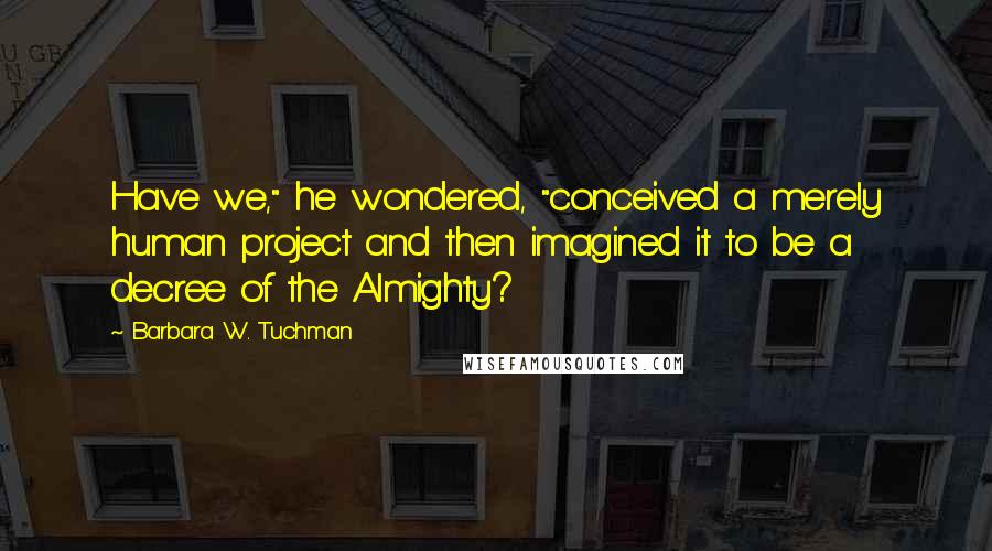 Barbara W. Tuchman quotes: Have we," he wondered, "conceived a merely human project and then imagined it to be a decree of the Almighty?