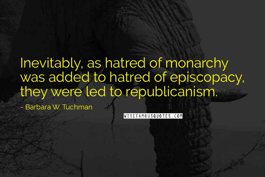 Barbara W. Tuchman quotes: Inevitably, as hatred of monarchy was added to hatred of episcopacy, they were led to republicanism.