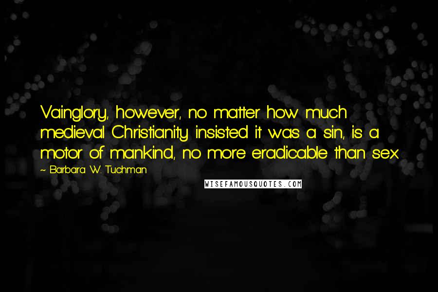 Barbara W. Tuchman quotes: Vainglory, however, no matter how much medieval Christianity insisted it was a sin, is a motor of mankind, no more eradicable than sex.
