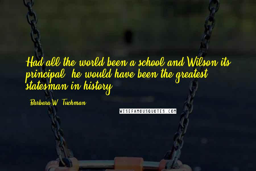 Barbara W. Tuchman quotes: Had all the world been a school and Wilson its principal, he would have been the greatest statesman in history.