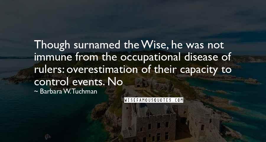 Barbara W. Tuchman quotes: Though surnamed the Wise, he was not immune from the occupational disease of rulers: overestimation of their capacity to control events. No