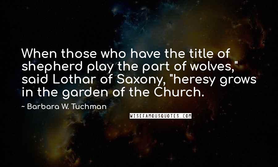 Barbara W. Tuchman quotes: When those who have the title of shepherd play the part of wolves," said Lothar of Saxony, "heresy grows in the garden of the Church.